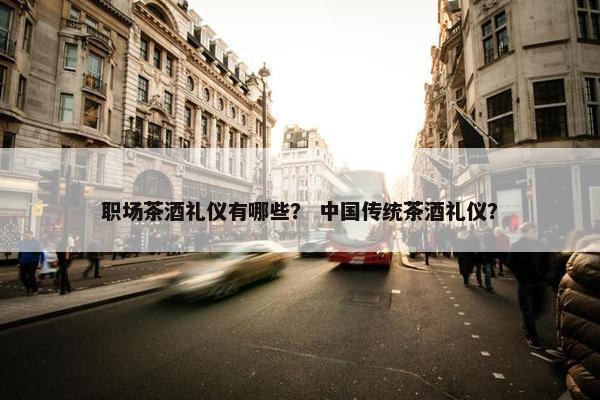 职场茶酒礼仪有哪些？ 中国传统茶酒礼仪？