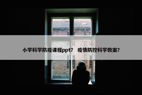 小学科学防疫课程ppt？ 疫情防控科学教案？