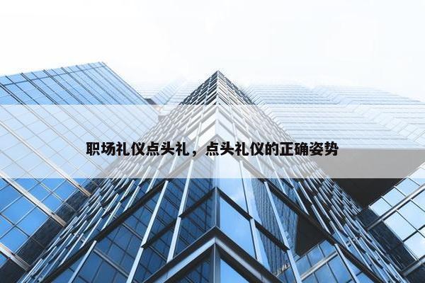 职场礼仪点头礼，点头礼仪的正确姿势