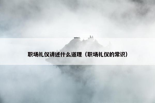 职场礼仪讲述什么道理（职场礼仪的常识）