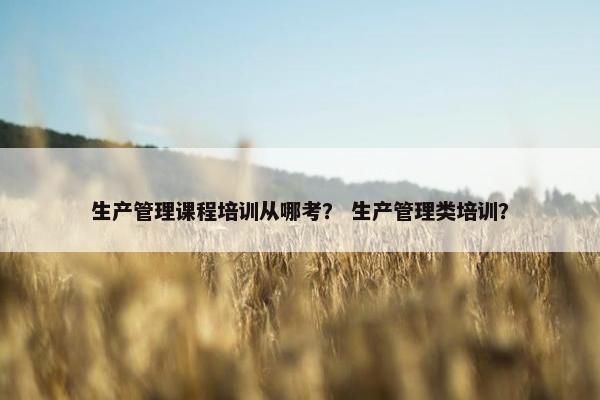 生产管理课程培训从哪考？ 生产管理类培训？
