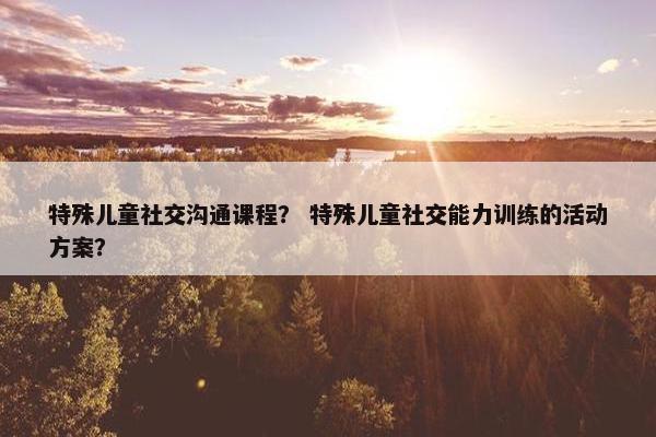 特殊儿童社交沟通课程？ 特殊儿童社交能力训练的活动方案？