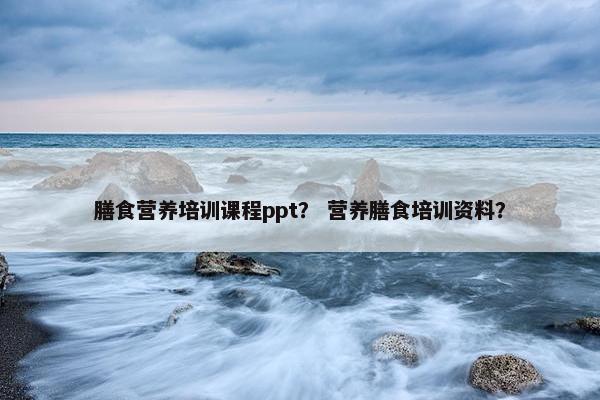 膳食营养培训课程ppt？ 营养膳食培训资料？