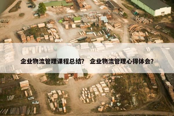 企业物流管理课程总结？ 企业物流管理心得体会？