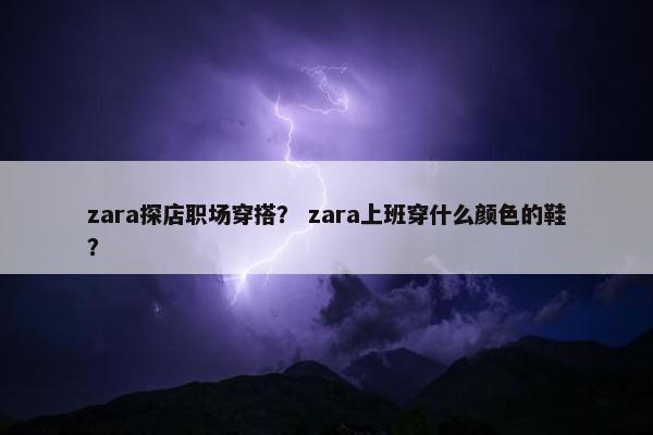 zara探店职场穿搭？ zara上班穿什么颜色的鞋？
