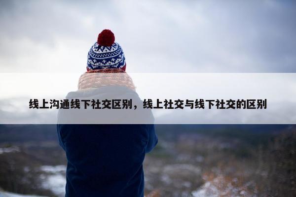 线上沟通线下社交区别，线上社交与线下社交的区别