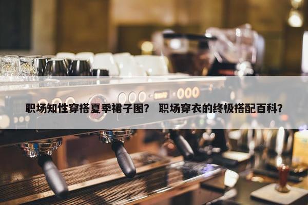 职场知性穿搭夏季裙子图？ 职场穿衣的终极搭配百科？