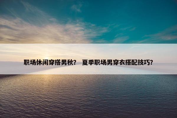 职场休闲穿搭男秋？ 夏季职场男穿衣搭配技巧？