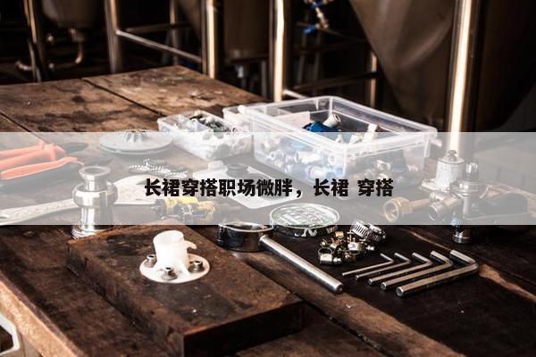 长裙穿搭职场微胖，长裙 穿搭