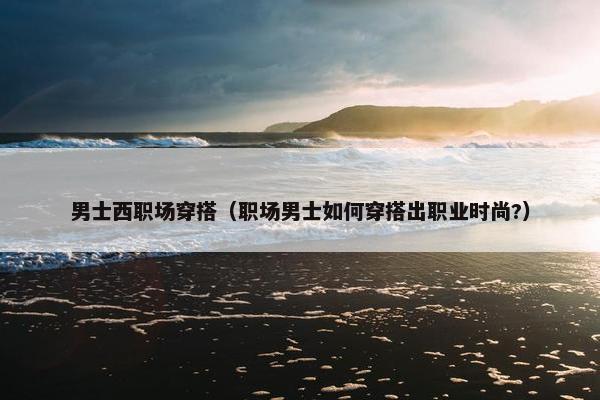 男士西职场穿搭（职场男士如何穿搭出职业时尚?）