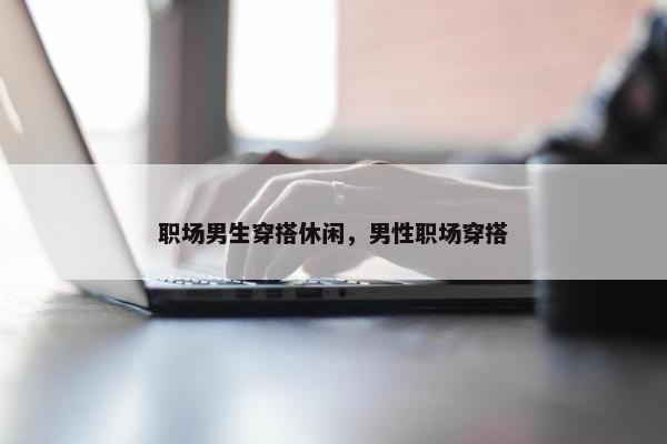 职场男生穿搭休闲，男性职场穿搭