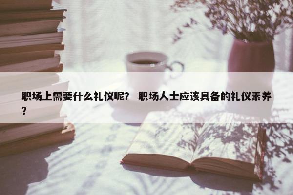 职场上需要什么礼仪呢？ 职场人士应该具备的礼仪素养？