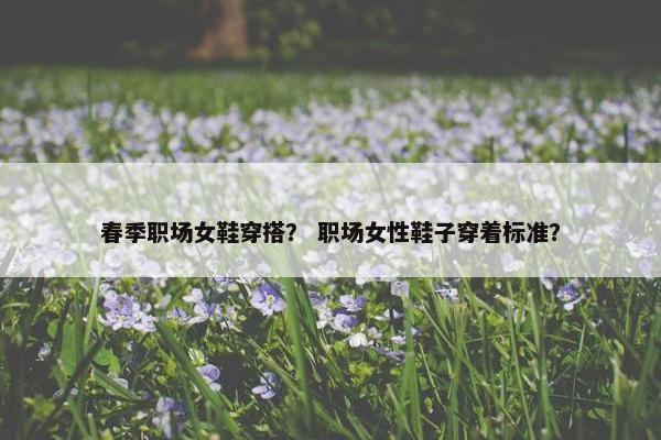春季职场女鞋穿搭？ 职场女性鞋子穿着标准？
