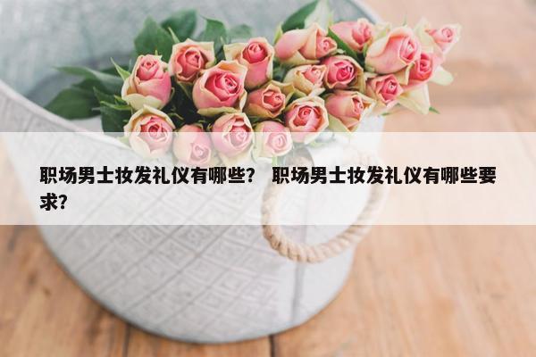 职场男士妆发礼仪有哪些？ 职场男士妆发礼仪有哪些要求？