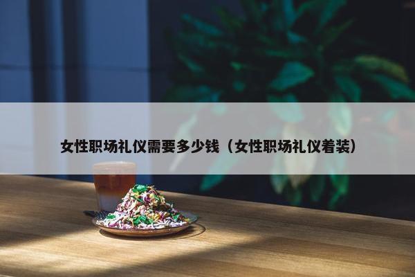 女性职场礼仪需要多少钱（女性职场礼仪着装）