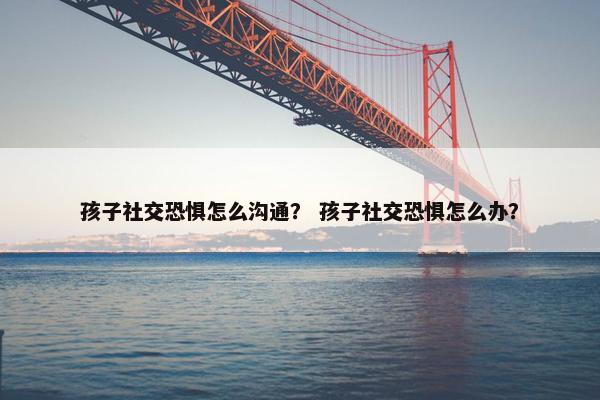 孩子社交恐惧怎么沟通？ 孩子社交恐惧怎么办？