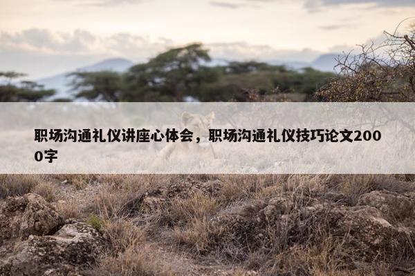 职场沟通礼仪讲座心体会，职场沟通礼仪技巧论文2000字