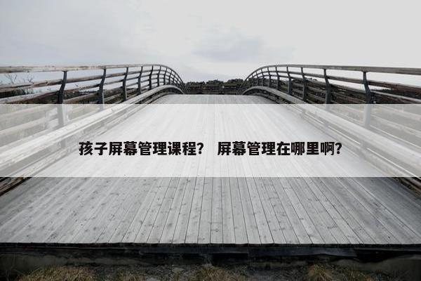 孩子屏幕管理课程？ 屏幕管理在哪里啊？