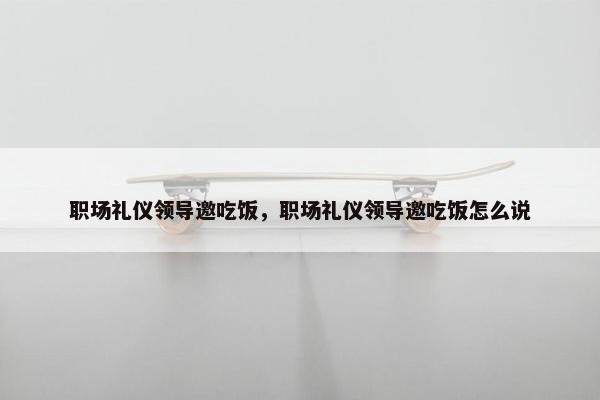 职场礼仪领导邀吃饭，职场礼仪领导邀吃饭怎么说
