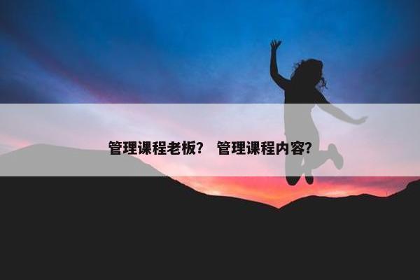管理课程老板？ 管理课程内容？