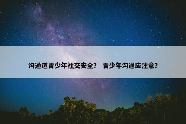 沟通道青少年社交安全？ 青少年沟通应注意？