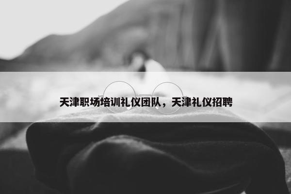 天津职场培训礼仪团队，天津礼仪招聘