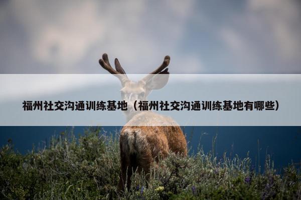 福州社交沟通训练基地（福州社交沟通训练基地有哪些）