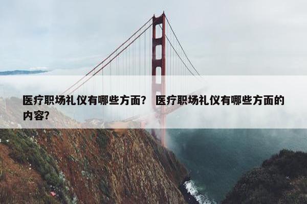 医疗职场礼仪有哪些方面？ 医疗职场礼仪有哪些方面的内容？