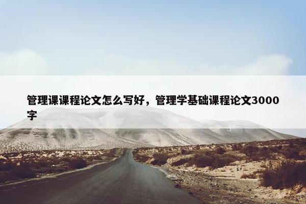 管理课课程论文怎么写好，管理学基础课程论文3000字