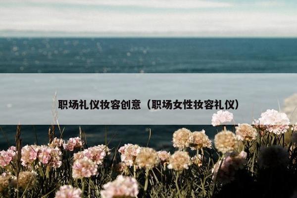 职场礼仪妆容创意（职场女性妆容礼仪）