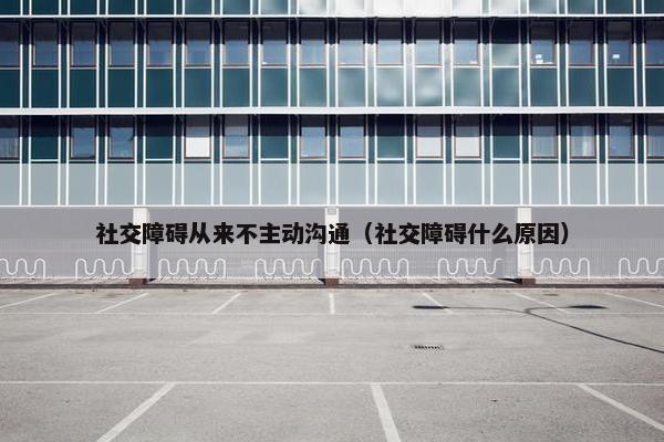 社交障碍从来不主动沟通（社交障碍什么原因）