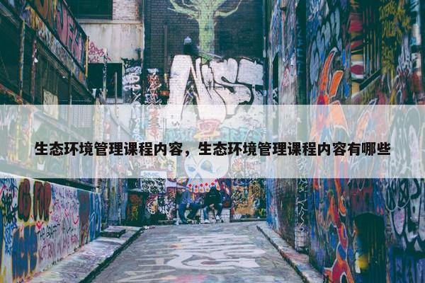 生态环境管理课程内容，生态环境管理课程内容有哪些