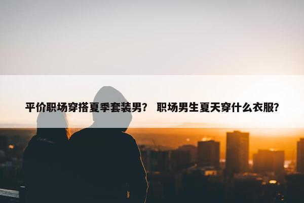 平价职场穿搭夏季套装男？ 职场男生夏天穿什么衣服？