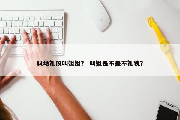 职场礼仪叫姐姐？ 叫姐是不是不礼貌？