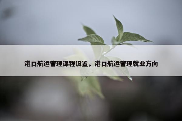 港口航运管理课程设置，港口航运管理就业方向