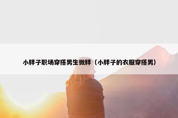 小胖子职场穿搭男生微胖（小胖子的衣服穿搭男）