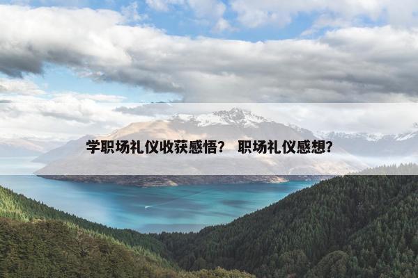 学职场礼仪收获感悟？ 职场礼仪感想？