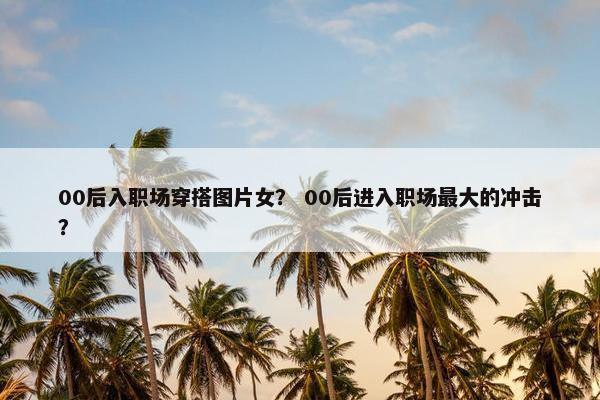00后入职场穿搭图片女？ 00后进入职场最大的冲击？