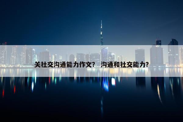 关社交沟通能力作文？ 沟通和社交能力？