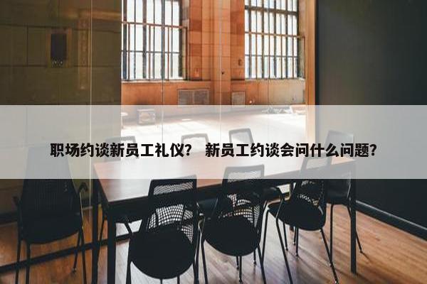 职场约谈新员工礼仪？ 新员工约谈会问什么问题？