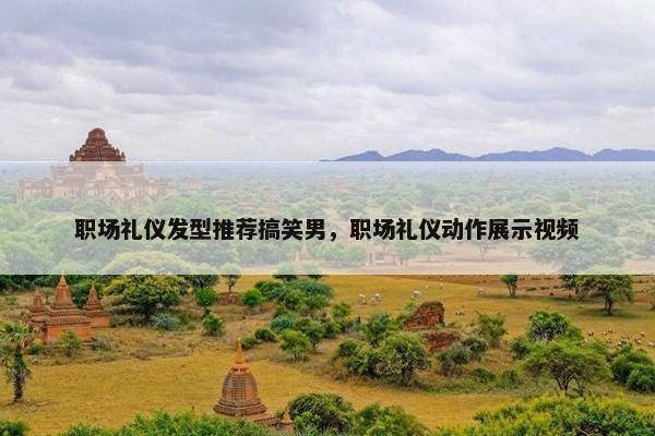 职场礼仪发型推荐搞笑男，职场礼仪动作展示视频