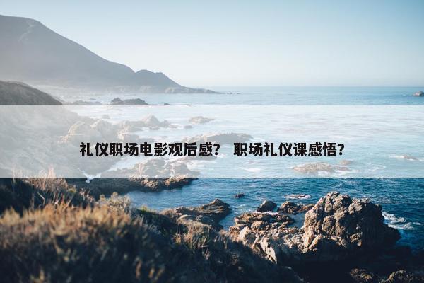 礼仪职场电影观后感？ 职场礼仪课感悟？