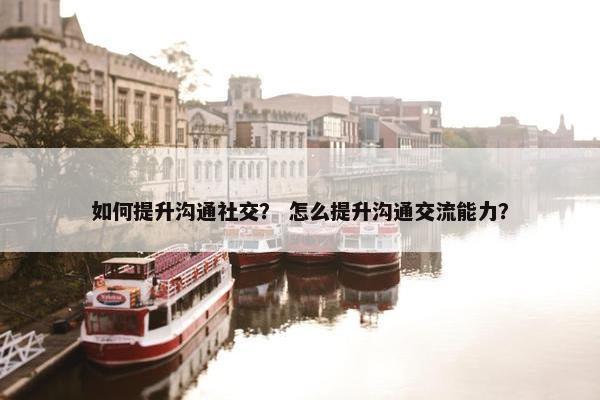 如何提升沟通社交？ 怎么提升沟通交流能力？