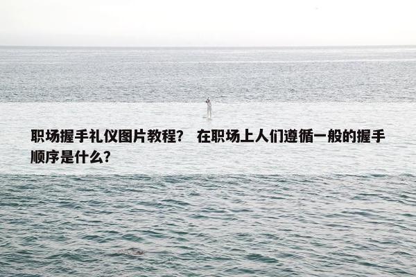 职场握手礼仪图片教程？ 在职场上人们遵循一般的握手顺序是什么？