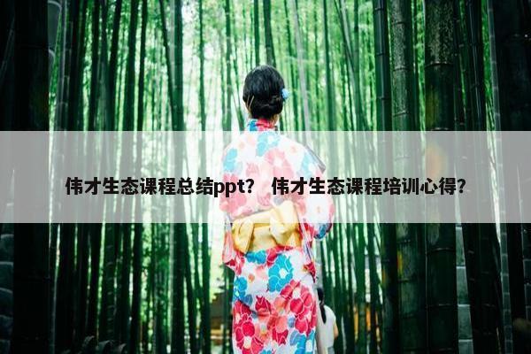 伟才生态课程总结ppt？ 伟才生态课程培训心得？
