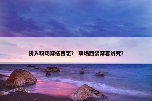 初入职场穿搭西装？ 职场西装穿着讲究？