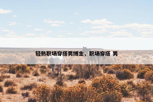 轻熟职场穿搭男博主，职场穿搭 男