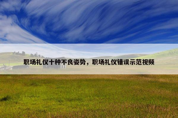 职场礼仪十种不良姿势，职场礼仪错误示范视频