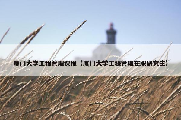 厦门大学工程管理课程（厦门大学工程管理在职研究生）