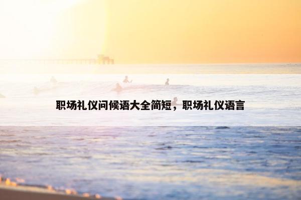 职场礼仪问候语大全简短，职场礼仪语言